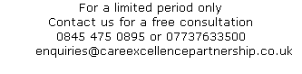 For a limited period only 
Contact us for a free consultation 
0845 475 0895 or 07737633500
      enquiries@careexcellencepartnership.co.uk